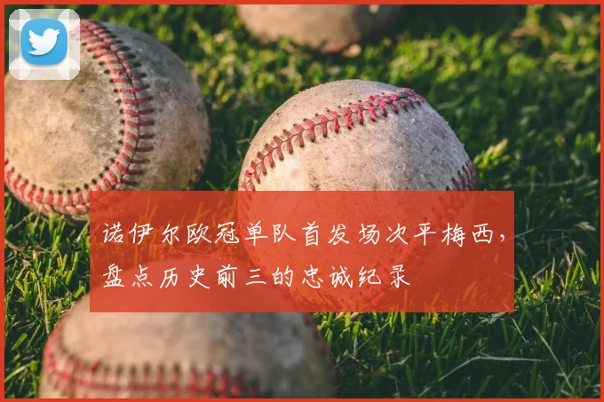 诺伊尔欧冠单队首发场次平梅西,盘点历史前三的忠诚纪录