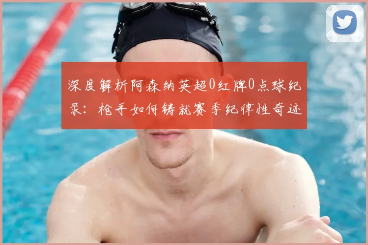 深度解析阿森纳英超0红牌0点球纪录：枪手如何铸就赛季纪律性奇迹