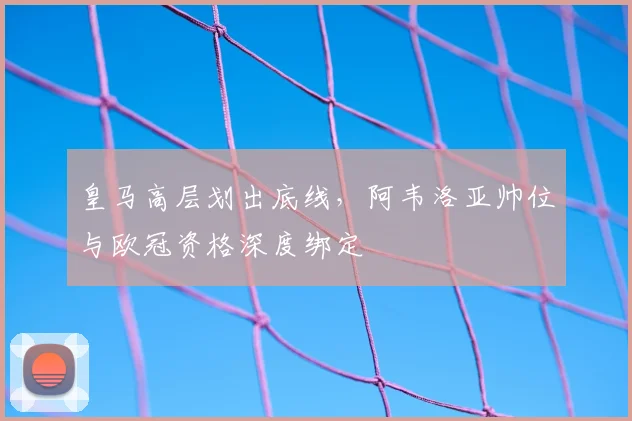 皇马高层划出底线,阿韦洛亚帅位与欧冠资格深度绑定