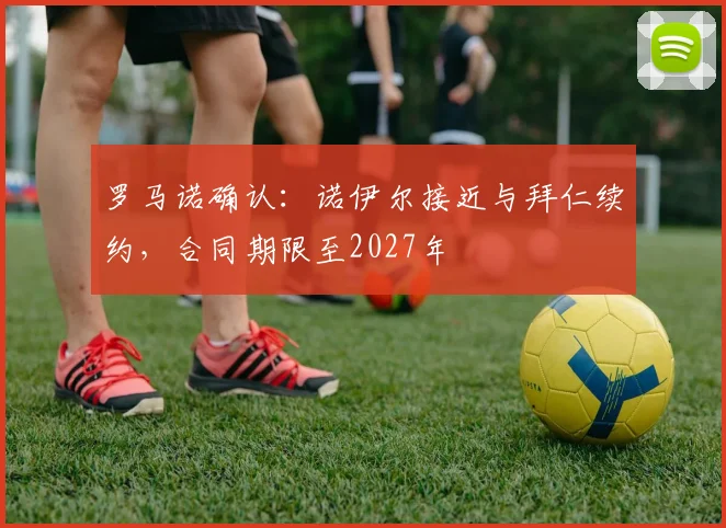 罗马诺确认:诺伊尔接近与拜仁续约,合同期限至2027年