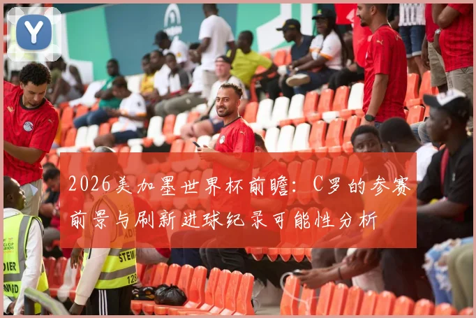 2026美加墨世界杯前瞻:C罗的参赛前景与刷新进球纪录可能性分析