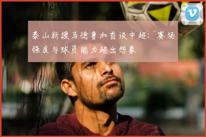 泰山新援马德鲁加首谈中超：赛场强度与球员能力超出想象