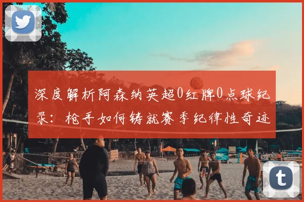 深度解析阿森纳英超0红牌0点球纪录:枪手如何铸就赛季纪律性奇迹