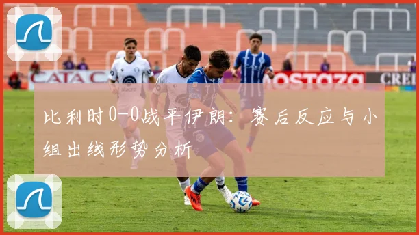 比利时0-0战平伊朗：赛后反应与小组出线形势分析