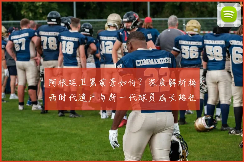 阿根廷卫冕前景如何？深度解析梅西时代遗产与新一代球员成长路径