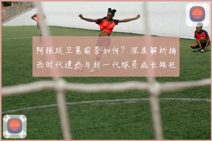 阿根廷卫冕前景如何？深度解析梅西时代遗产与新一代球员成长路径