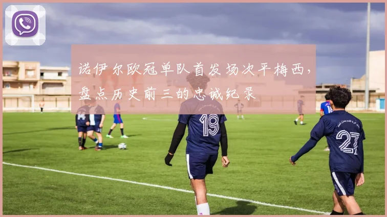 诺伊尔欧冠单队首发场次平梅西,盘点历史前三的忠诚纪录
